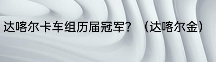达喀尔卡车组历届冠军？（达喀尔金）