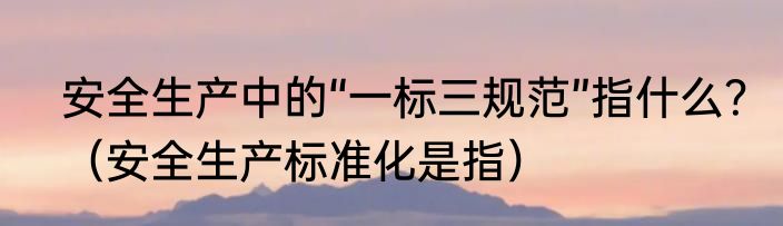 安全生产中的“一标三规范”指什么？（安全生产标准化是指）
