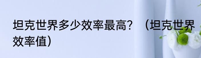 坦克世界多少效率最高？（坦克世界效率值）