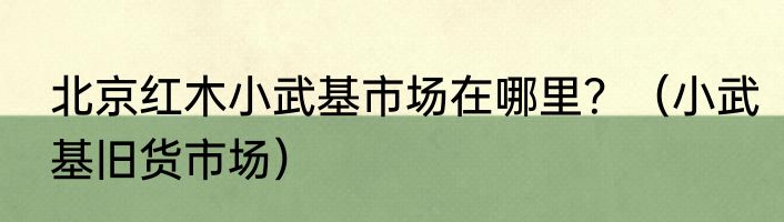北京红木小武基市场在哪里？（小武基旧货市场）