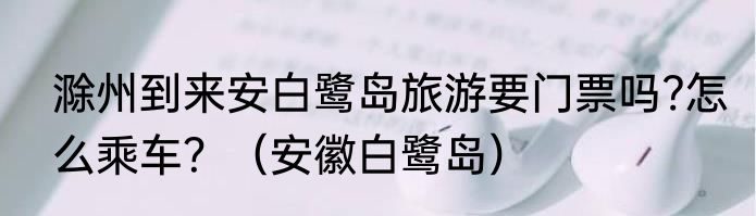 滁州到来安白鹭岛旅游要门票吗?怎么乘车？（安徽白鹭岛）