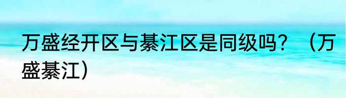 万盛经开区与綦江区是同级吗？（万盛綦江）
