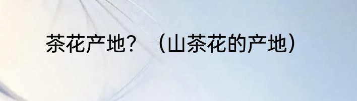 茶花产地？（山茶花的产地）