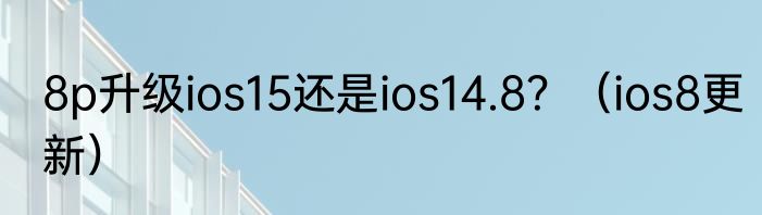 8p升级ios15还是ios14.8？（ios8更新）