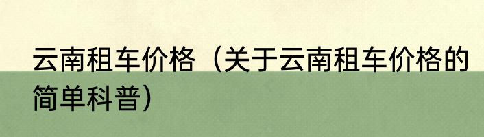 云南租车价格（关于云南租车价格的简单科普）