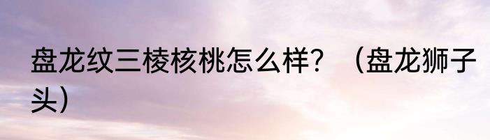 盘龙纹三棱核桃怎么样？（盘龙狮子头）