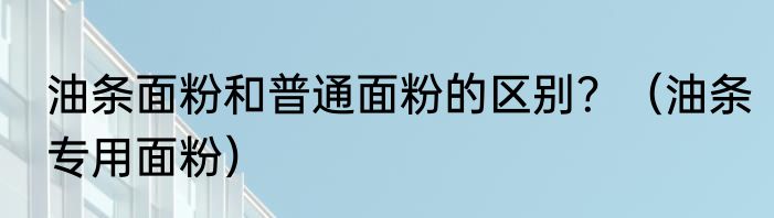 油条面粉和普通面粉的区别？（油条专用面粉）