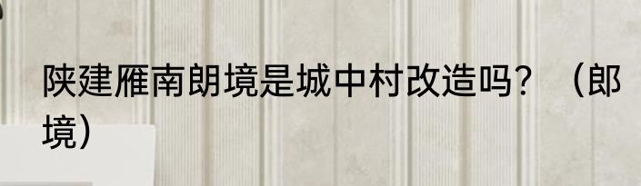 陕建雁南朗境是城中村改造吗？（郎境）