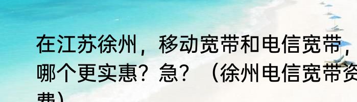 在江苏徐州，移动宽带和电信宽带，哪个更实惠？急？（徐州电信宽带资费）