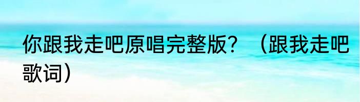 你跟我走吧原唱完整版？（跟我走吧歌词）
