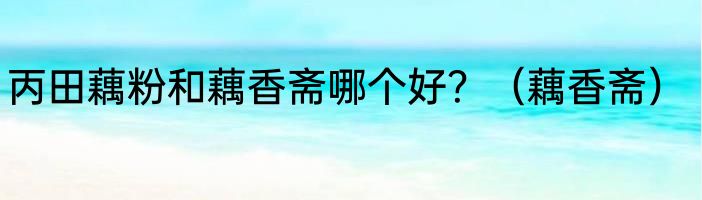 丙田藕粉和藕香斋哪个好？（藕香斋）