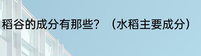 稻谷的成分有那些？（水稻主要成分）