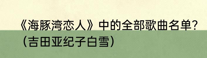 《海豚湾恋人》中的全部歌曲名单？（吉田亚纪子白雪）