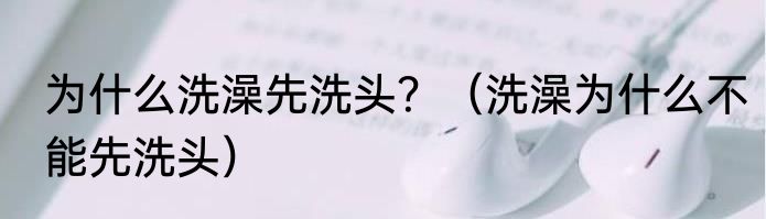 为什么洗澡先洗头？（洗澡为什么不能先洗头）