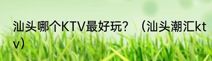 汕头哪个KTV最好玩?(汕头潮汇ktv)