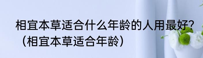相宜本草适合什么年龄的人用最好？（相宜本草适合年龄）
