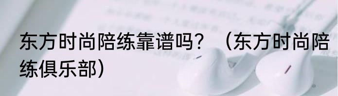 东方时尚陪练靠谱吗?(东方时尚陪练俱乐部)