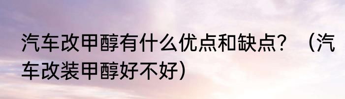 汽车改甲醇有什么优点和缺点？（汽车改装甲醇好不好）