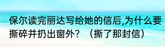 保尔读完丽达写给她的信后,为什么要撕碎并扔出窗外？（撕了那封信）