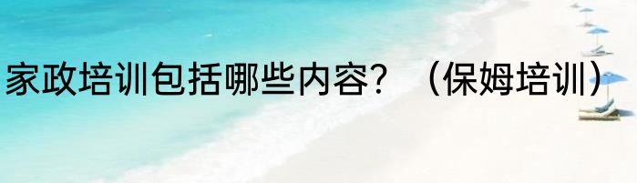 家政培训包括哪些内容？（保姆培训）