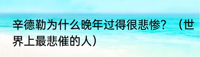 辛德勒为什么晚年过得很悲惨？（世界上最悲催的人）
