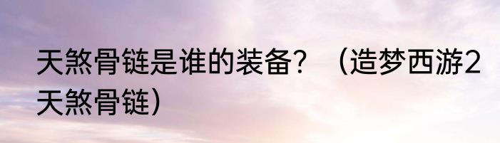 天煞骨链是谁的装备？（造梦西游2天煞骨链）