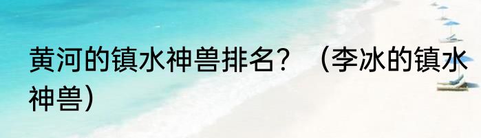 黄河的镇水神兽排名？（李冰的镇水神兽）