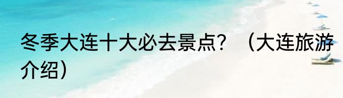冬季大连十大必去景点？（大连旅游介绍）