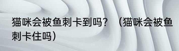 猫咪会被鱼刺卡到吗？（猫咪会被鱼刺卡住吗）