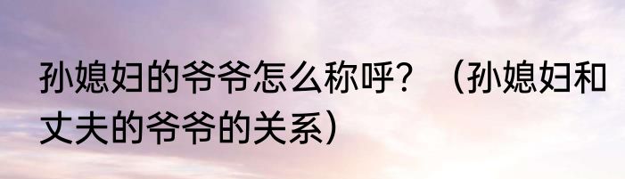 孙媳妇的爷爷怎么称呼？（孙媳妇和丈夫的爷爷的关系）
