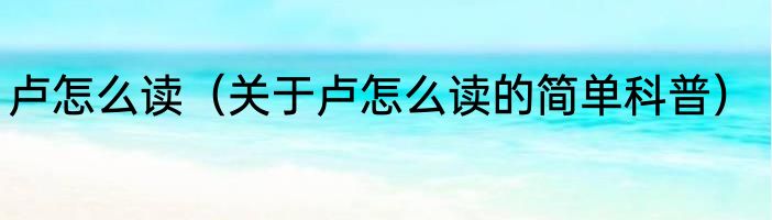 卢怎么读（关于卢怎么读的简单科普）