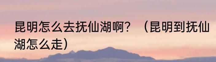 昆明怎么去抚仙湖啊？（昆明到抚仙湖怎么走）