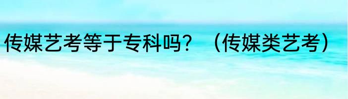 传媒艺考等于专科吗？（传媒类艺考）