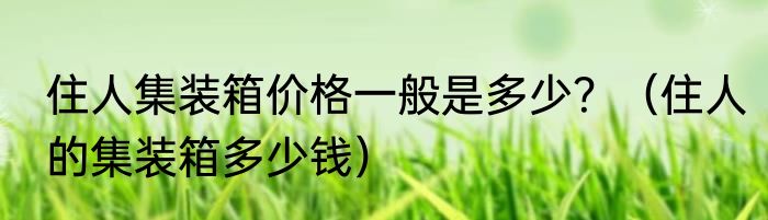 住人集装箱价格一般是多少？（住人的集装箱多少钱）