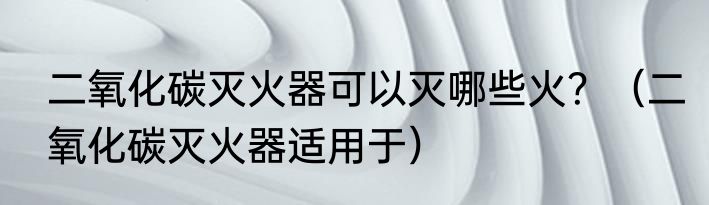 二氧化碳灭火器可以灭哪些火？（二氧化碳灭火器适用于）