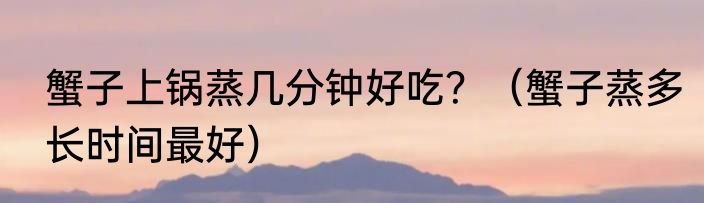 蟹子上锅蒸几分钟好吃？（蟹子蒸多长时间最好）