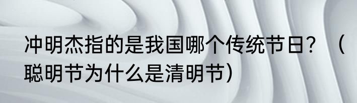 冲明杰指的是我国哪个传统节日？（聪明节为什么是清明节）