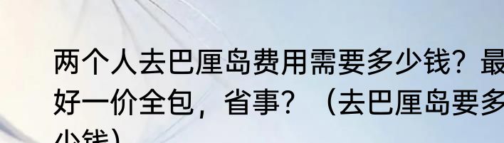 两个人去巴厘岛费用需要多少钱？最好一价全包，省事？（去巴厘岛要多少钱）