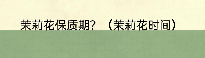 茉莉花保质期？（茉莉花时间）