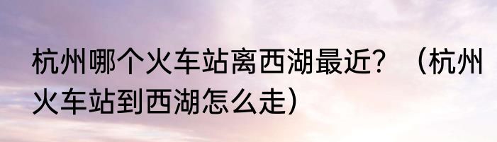 杭州哪个火车站离西湖最近？（杭州火车站到西湖怎么走）