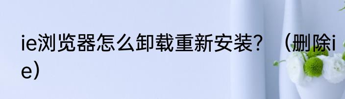 ie浏览器怎么卸载重新安装？（删除ie）
