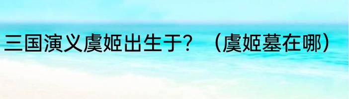 三国演义虞姬出生于？（虞姬墓在哪）