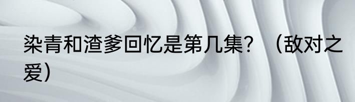染青和渣爹回忆是第几集？（敌对之爱）