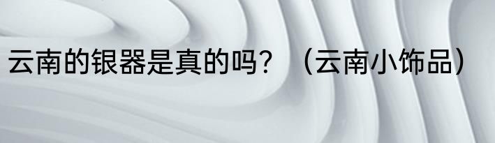 云南的银器是真的吗？（云南小饰品）