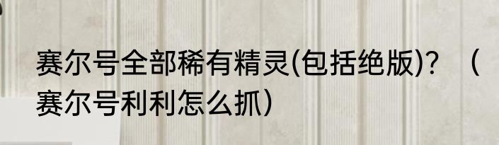 赛尔号全部稀有精灵(包括绝版)？（赛尔号利利怎么抓）