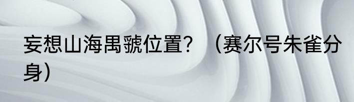 妄想山海禺虢位置？（赛尔号朱雀分身）