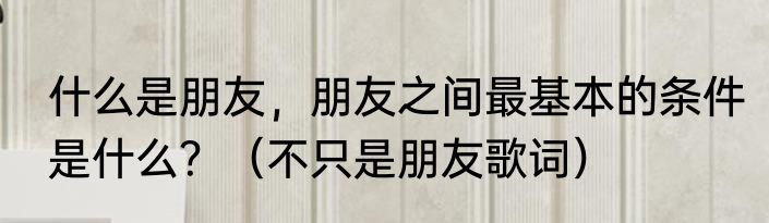 什么是朋友，朋友之间最基本的条件是什么？（不只是朋友歌词）