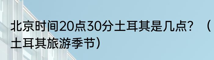 北京时间20点30分土耳其是几点？（土耳其旅游季节）