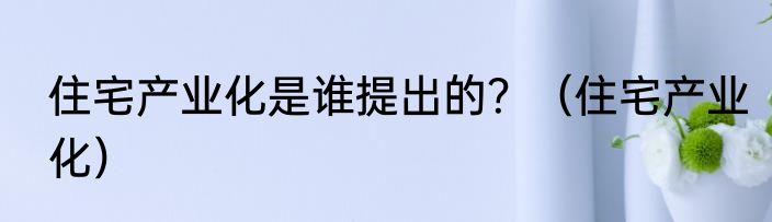 住宅产业化是谁提出的？（住宅产业化）