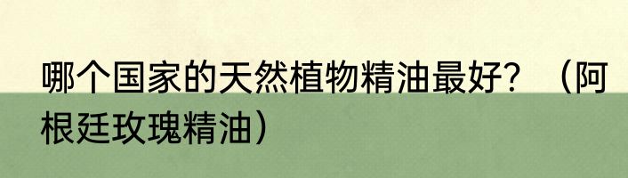 哪个国家的天然植物精油最好？（阿根廷玫瑰精油）